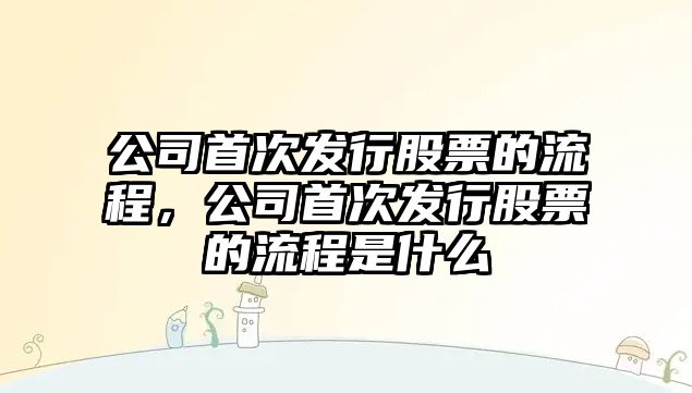 公司首次發(fā)行股票的流程，公司首次發(fā)行股票的流程是什么