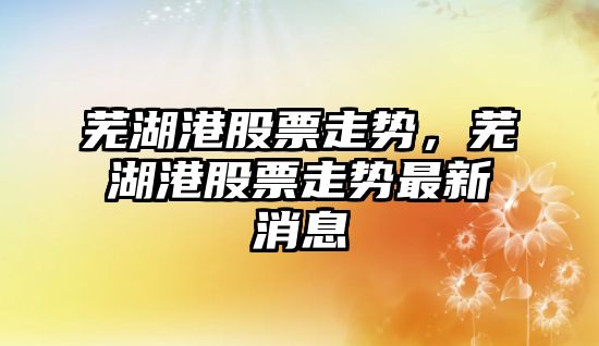 蕪湖港股票走勢，蕪湖港股票走勢最新消息