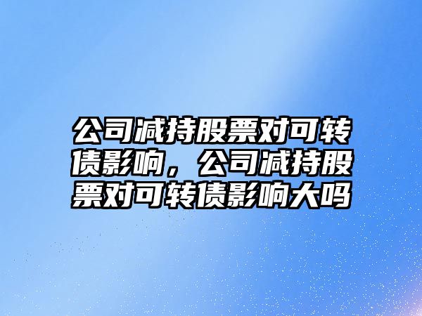 公司減持股票對可轉債影響，公司減持股票對可轉債影響大嗎