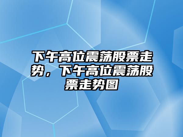 下午高位震蕩股票走勢，下午高位震蕩股票走勢圖