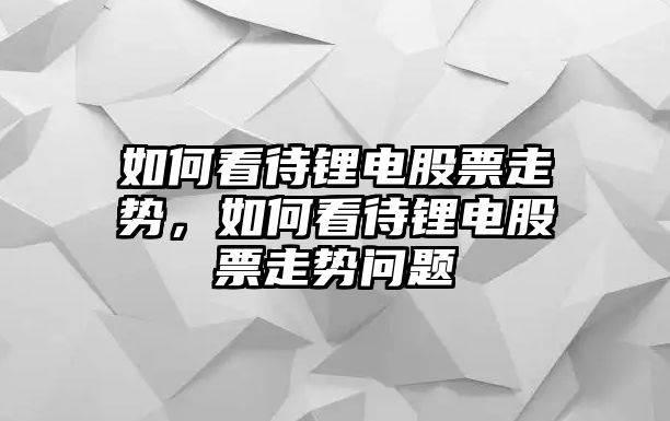 如何看待鋰電股票走勢，如何看待鋰電股票走勢問(wèn)題