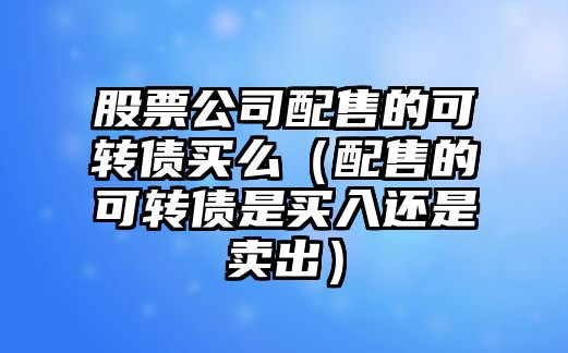 股票公司配售的可轉債買(mǎi)么（配售的可轉債是買(mǎi)入還是賣(mài)出）