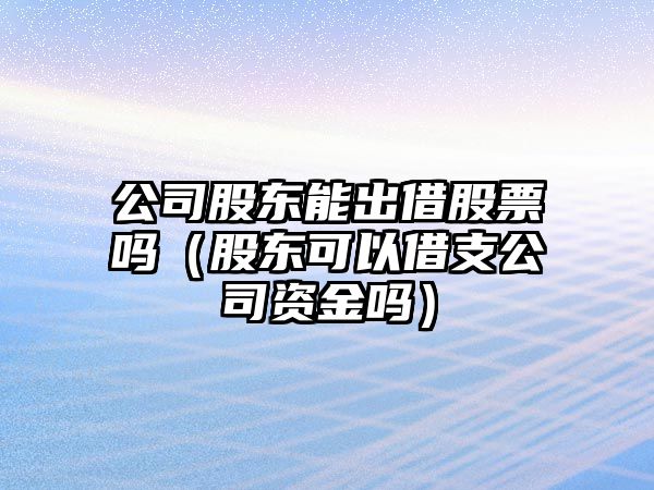 公司股東能出借股票嗎（股東可以借支公司資金嗎）