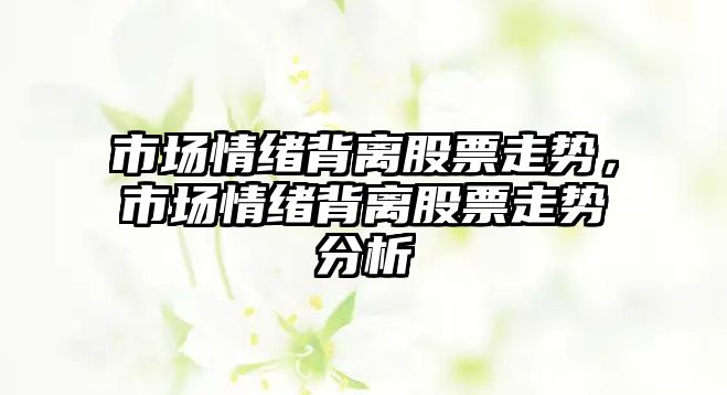 市場(chǎng)情緒背離股票走勢，市場(chǎng)情緒背離股票走勢分析