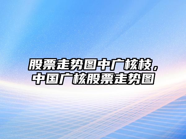 股票走勢圖中廣核枝，中國廣核股票走勢圖