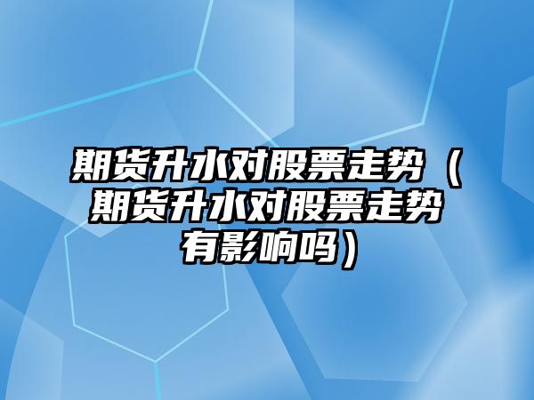 期貨升水對股票走勢（期貨升水對股票走勢有影響嗎）