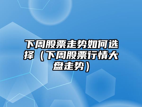 下周股票走勢如何選擇（下周股票行情大盤(pán)走勢）