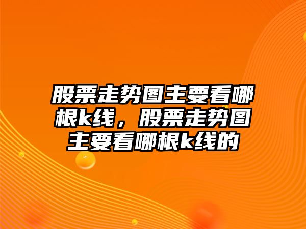 股票走勢圖主要看哪根k線(xiàn)，股票走勢圖主要看哪根k線(xiàn)的