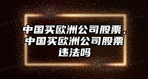 中國買(mǎi)歐洲公司股票，中國買(mǎi)歐洲公司股票違法嗎