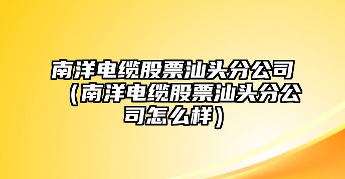 南洋電纜股票汕頭分公司（南洋電纜股票汕頭分公司怎么樣）