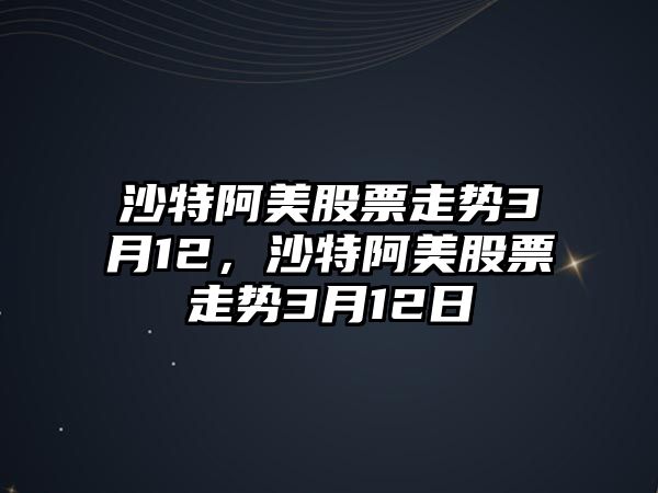 沙特阿美股票走勢3月12，沙特阿美股票走勢3月12日