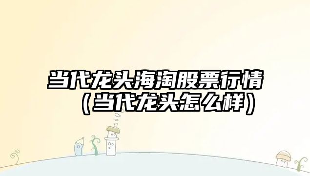 當代龍頭海淘股票行情（當代龍頭怎么樣）