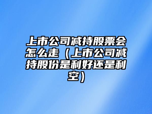 上市公司減持股票會(huì )怎么走（上市公司減持股份是利好還是利空）