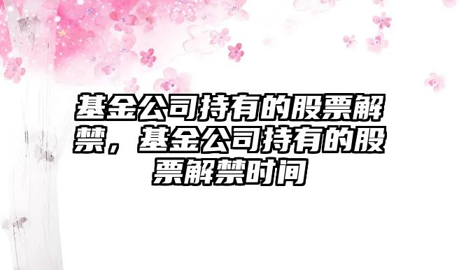 基金公司持有的股票解禁，基金公司持有的股票解禁時(shí)間