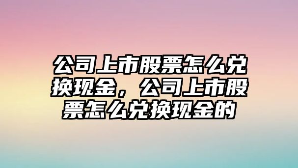 公司上市股票怎么兌換現金，公司上市股票怎么兌換現金的