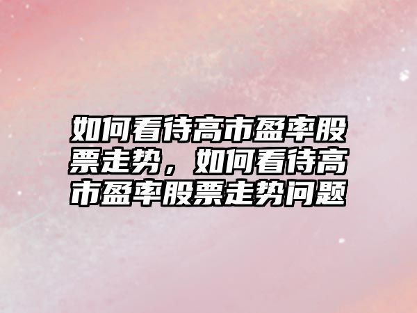 如何看待高市盈率股票走勢，如何看待高市盈率股票走勢問(wèn)題