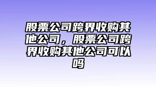 股票公司跨界收購其他公司，股票公司跨界收購其他公司可以嗎