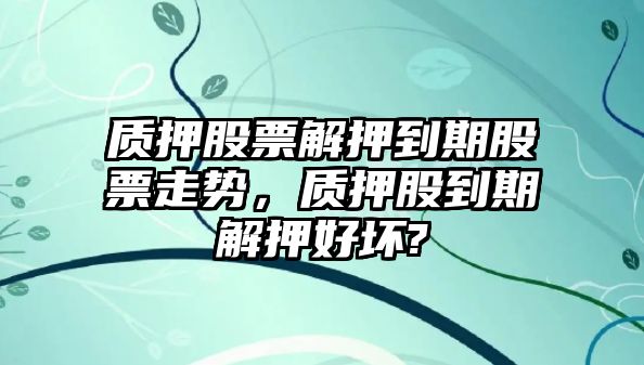 質(zhì)押股票解押到期股票走勢，質(zhì)押股到期解押好壞?