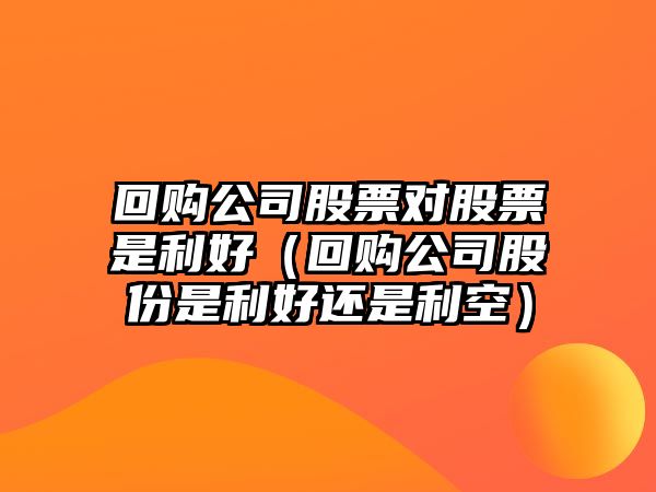 回購公司股票對股票是利好（回購公司股份是利好還是利空）