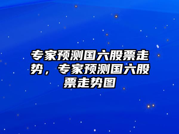 專(zhuān)家預測國六股票走勢，專(zhuān)家預測國六股票走勢圖