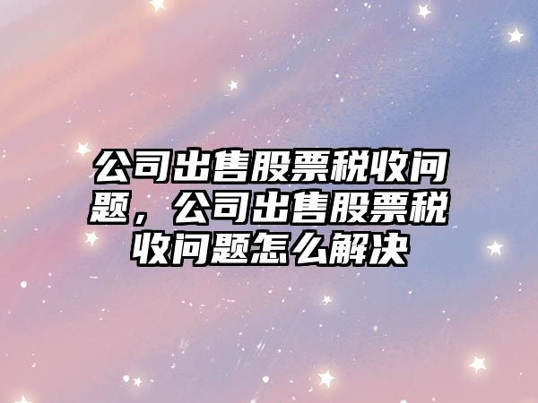 公司出售股票稅收問(wèn)題，公司出售股票稅收問(wèn)題怎么解決