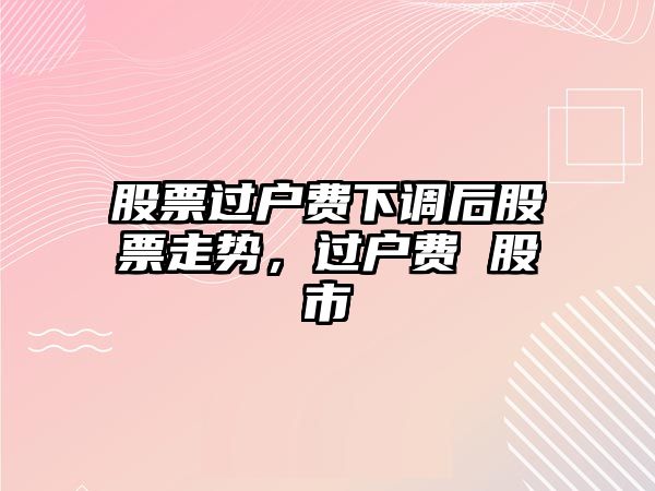 股票過(guò)戶(hù)費下調后股票走勢，過(guò)戶(hù)費 股市