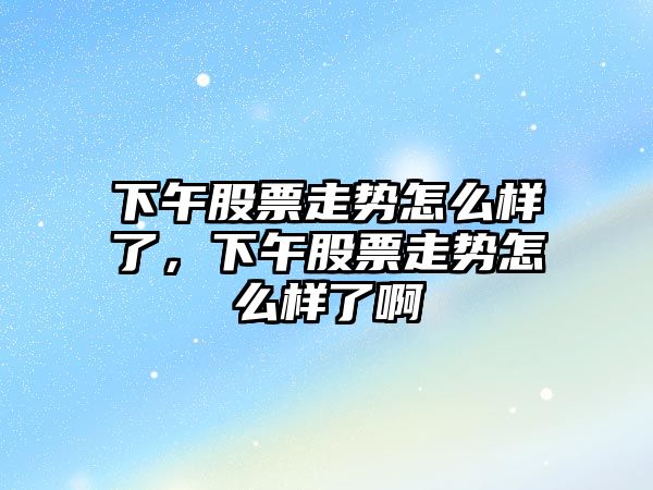 下午股票走勢怎么樣了，下午股票走勢怎么樣了啊