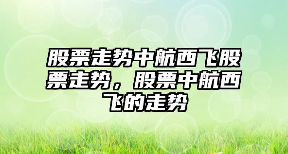 股票走勢中航西飛股票走勢，股票中航西飛的走勢