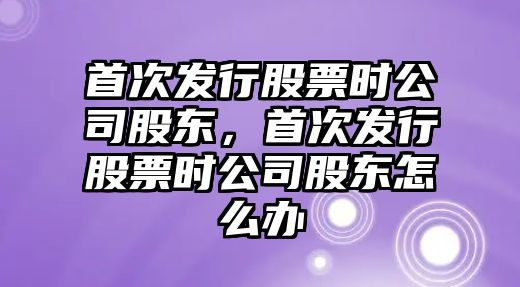 首次發(fā)行股票時(shí)公司股東，首次發(fā)行股票時(shí)公司股東怎么辦