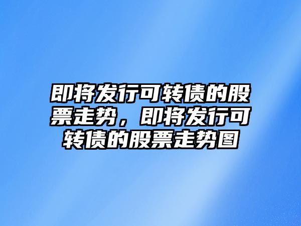 即將發(fā)行可轉債的股票走勢，即將發(fā)行可轉債的股票走勢圖