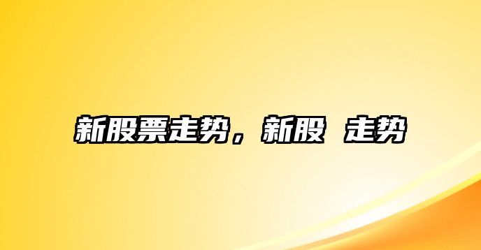 新股票走勢，新股 走勢