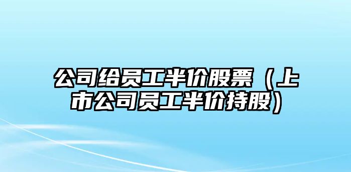 公司給員工半價(jià)股票（上市公司員工半價(jià)持股）