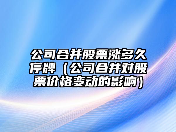 公司合并股票漲多久停牌（公司合并對股票價(jià)格變動(dòng)的影響）