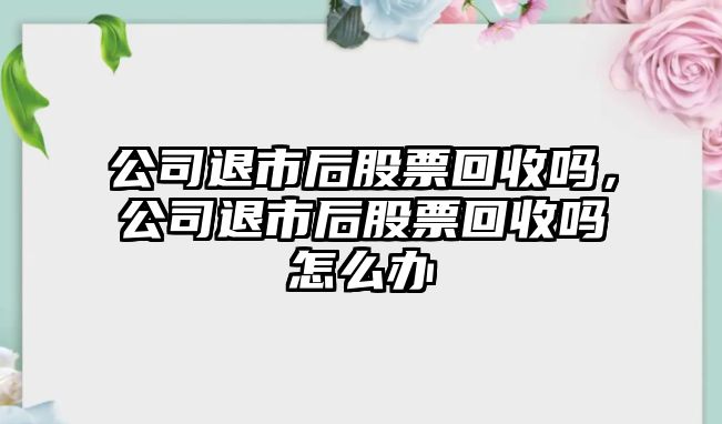 公司退市后股票回收嗎，公司退市后股票回收嗎怎么辦