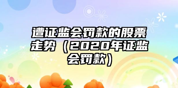 遭證監會(huì )罰款的股票走勢（2020年證監會(huì )罰款）