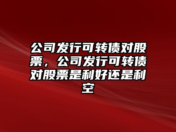 公司發(fā)行可轉債對股票，公司發(fā)行可轉債對股票是利好還是利空