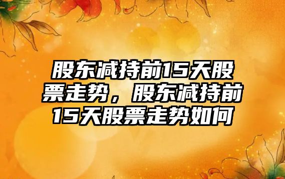 股東減持前15天股票走勢，股東減持前15天股票走勢如何