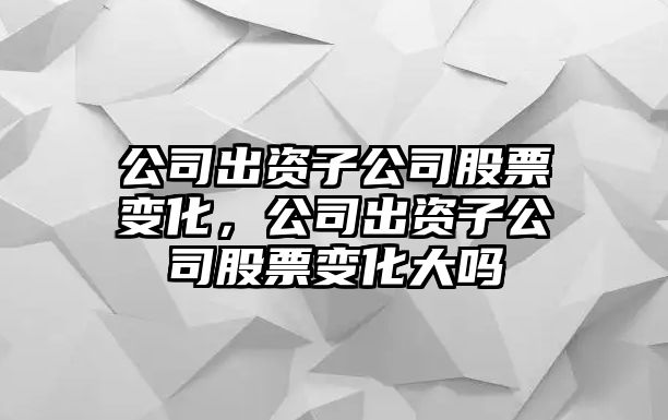 公司出資子公司股票變化，公司出資子公司股票變化大嗎