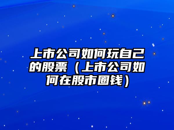 上市公司如何玩自己的股票（上市公司如何在股市圈錢(qián)）