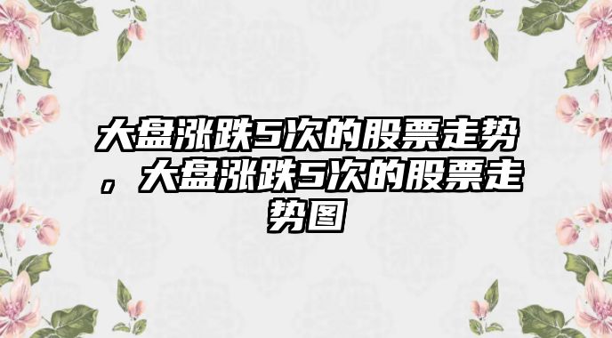 大盤(pán)漲跌5次的股票走勢，大盤(pán)漲跌5次的股票走勢圖