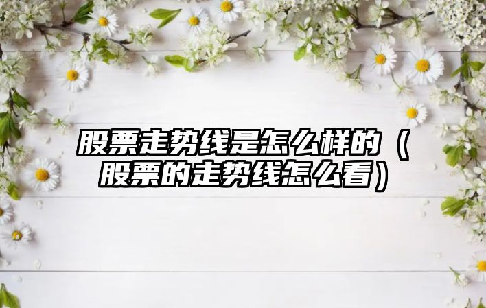 股票走勢線(xiàn)是怎么樣的（股票的走勢線(xiàn)怎么看）