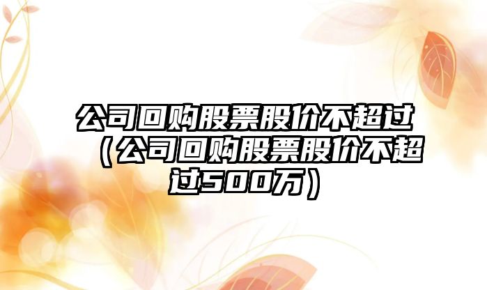 公司回購股票股價(jià)不超過(guò)（公司回購股票股價(jià)不超過(guò)500萬(wàn)）