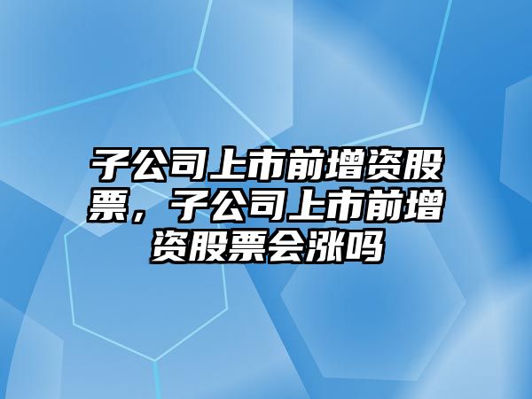 子公司上市前增資股票，子公司上市前增資股票會(huì )漲嗎