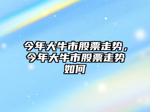 今年大牛市股票走勢，今年大牛市股票走勢如何