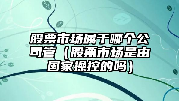 股票市場(chǎng)屬于哪個(gè)公司管（股票市場(chǎng)是由國家操控的嗎）