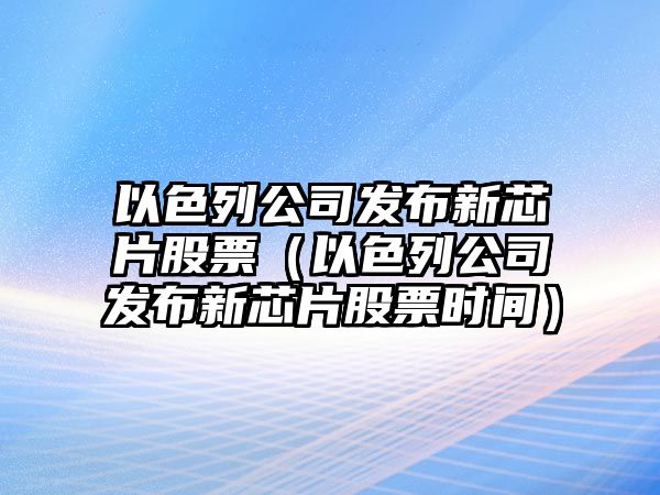 以色列公司發(fā)布新芯片股票（以色列公司發(fā)布新芯片股票時(shí)間）