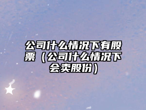 公司什么情況下有股票（公司什么情況下會(huì )賣(mài)股份）