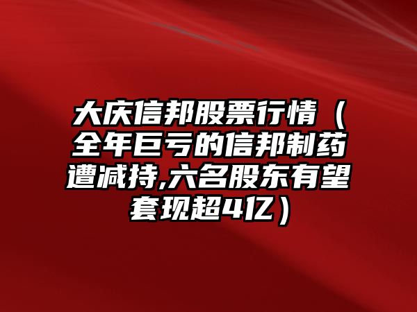 大慶信邦股票行情（全年巨虧的信邦制藥遭減持,六名股東有望套現超4億）