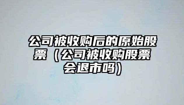 公司被收購后的原始股票（公司被收購股票會(huì )退市嗎）