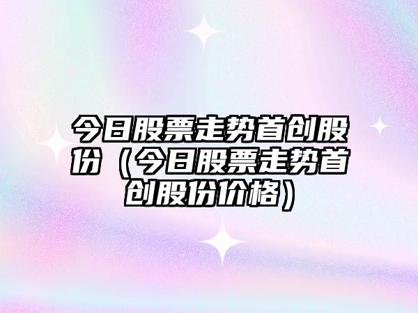 今日股票走勢首創(chuàng  )股份（今日股票走勢首創(chuàng  )股份價(jià)格）